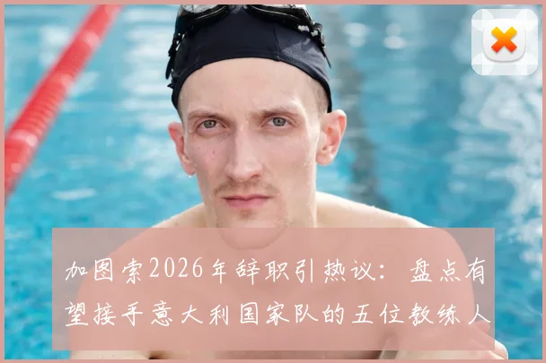 加图索2026年辞职引热议：盘点有望接手意大利国家队的五位教练人选，谁最适配蓝衣军团？