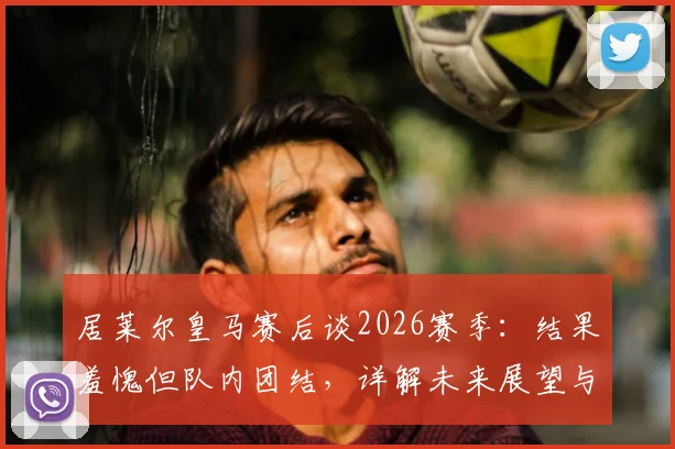 居莱尔皇马赛后谈2026赛季:结果羞愧但队内团结,详解未来展望与球队融入情况