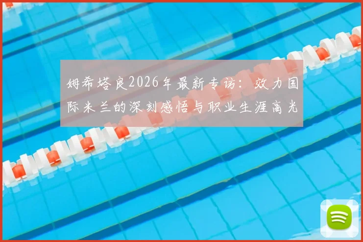姆希塔良2026年最新专访:效力国际米兰的深刻感悟与职业生涯高光回顾