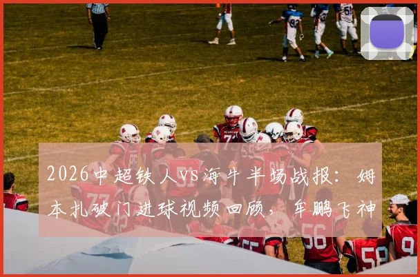 2026中超铁人vs海牛半场战报:姆本扎破门进球视频回顾,牟鹏飞神扑集锦守门表现惊艳