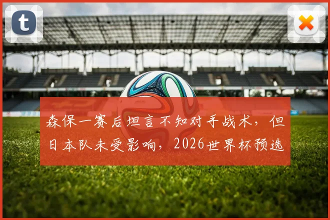 森保一赛后坦言不知对手战术，但日本队未受影响，2026世界杯预选赛展现强队心态解析