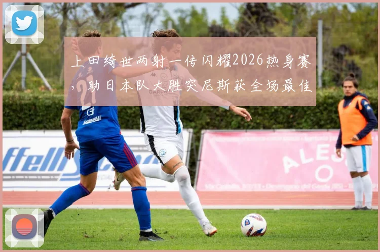 上田绮世两射一传闪耀2026热身赛,助日本队大胜突尼斯获全场最佳,深度解析其技术特点与球队战术价值