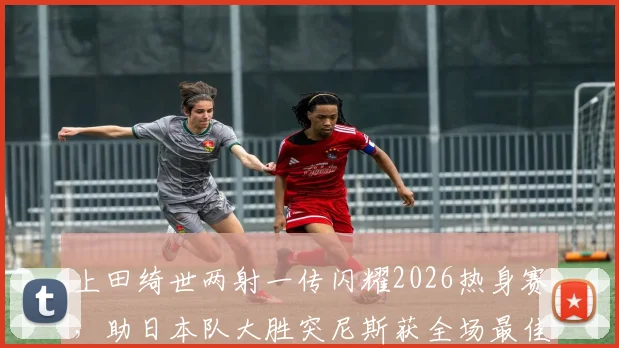 上田绮世两射一传闪耀2026热身赛，助日本队大胜突尼斯获全场最佳，深度解析其技术特点与球队战术价值