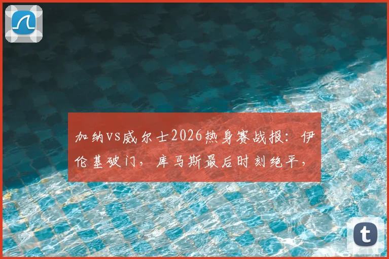 加纳vs威尔士2026热身赛战报:伊伦基破门,库马斯最后时刻绝平,1-1比分全解析