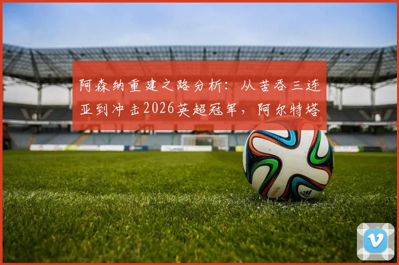 阿森纳重建之路分析：从苦吞三连亚到冲击2026英超冠军，阿尔特塔的复兴蓝图如何实现？