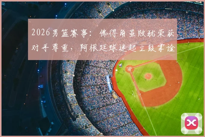 2026男篮赛事：佛得角虽败犹荣获对手尊重，阿根廷球迷起立鼓掌诠释体育精神