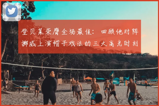 登贝莱荣膺全场最佳：回顾他对阵挪威上演帽子戏法的三大高光时刻与战术价值分析