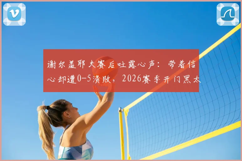 谢尔盖耶夫赛后吐露心声:带着信心却遭0-5溃败,2026赛季开门黑太痛心