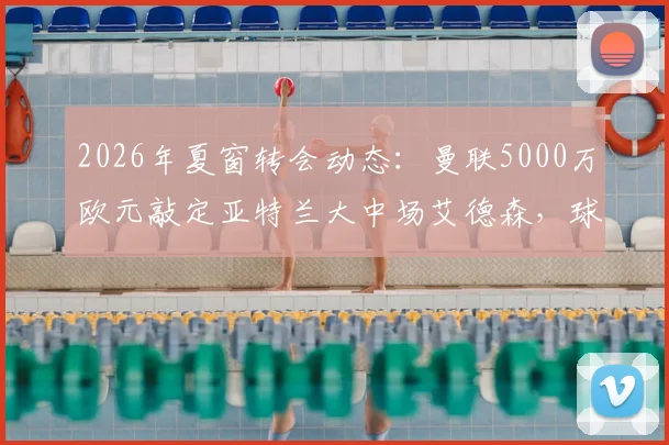 2026年夏窗转会动态：曼联5000万欧元敲定亚特兰大中场艾德森，球员技术特点与红魔适配性分析