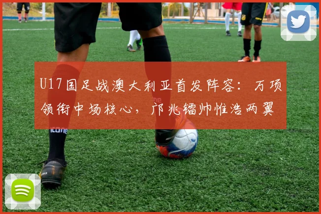 U17国足战澳大利亚首发阵容：万项领衔中场核心，邝兆镭帅惟浩两翼齐飞，附关键球员技术特点分析