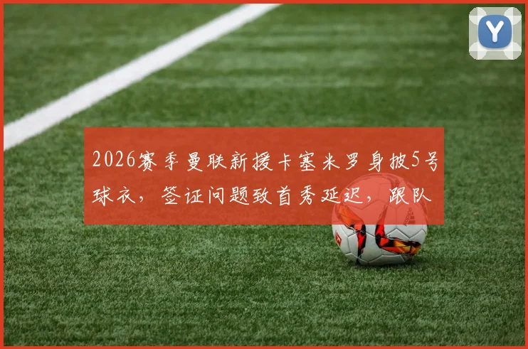 2026赛季曼联新援卡塞米罗身披5号球衣，签证问题致首秀延迟，跟队记者透露最新进展