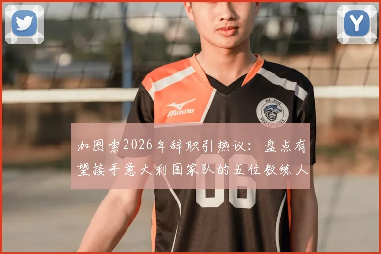 加图索2026年辞职引热议:盘点有望接手意大利国家队的五位教练人选,谁最适配蓝衣军团?