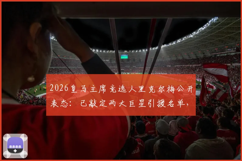 2026皇马主席竞选人里克尔梅公开表态：已敲定两大巨星引援名单，一旦当选即刻官宣加盟