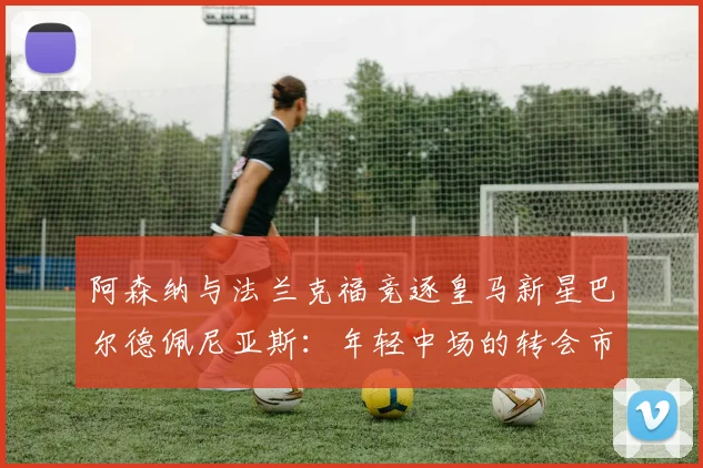 阿森纳与法兰克福竞逐皇马新星巴尔德佩尼亚斯：年轻中场的转会市场前景与身价分析