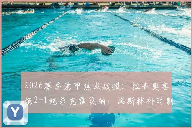 2026赛季意甲焦点战报:拉齐奥客场2-1绝杀克雷莫纳,诺斯林补时制胜球全场回顾与技术统计