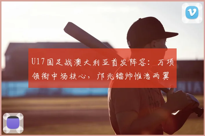 U17国足战澳大利亚首发阵容:万项领衔中场核心,邝兆镭帅惟浩两翼齐飞,附关键球员技术特点分析