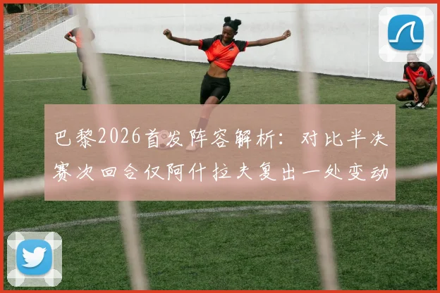 巴黎2026首发阵容解析：对比半决赛次回合仅阿什拉夫复出一处变动，战术影响几何？
